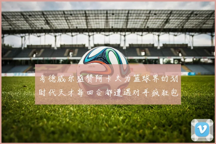 考德威尔盛赞阿卡夫为篮球界的划时代天才每回合都遭遇对手疯狂包夹挑战