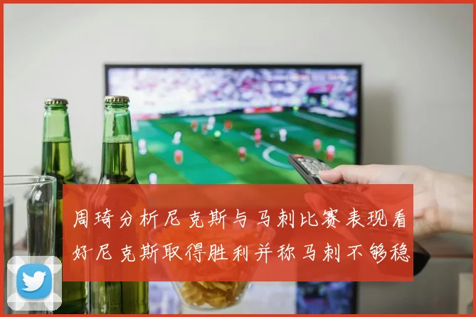 周琦分析尼克斯与马刺比赛表现看好尼克斯取得胜利并称马刺不够稳定