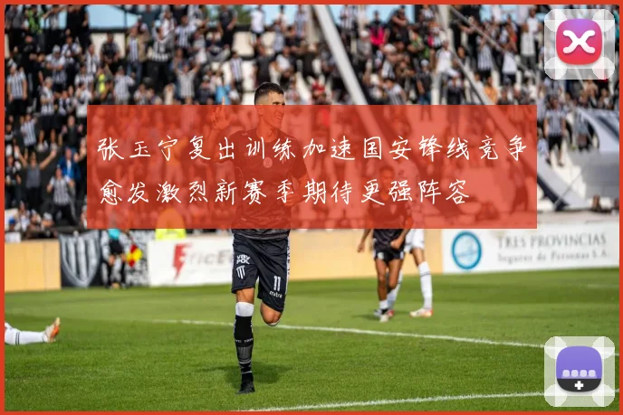 张玉宁复出训练加速国安锋线竞争愈发激烈新赛季期待更强阵容