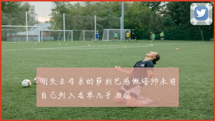 刚失去母亲的萨利巴感慨塔帅未将自己列入名单几乎泪崩