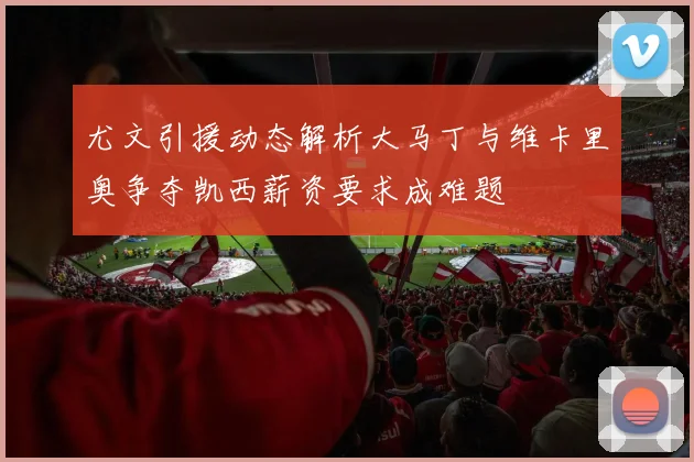 尤文引援动态解析大马丁与维卡里奥争夺凯西薪资要求成难题