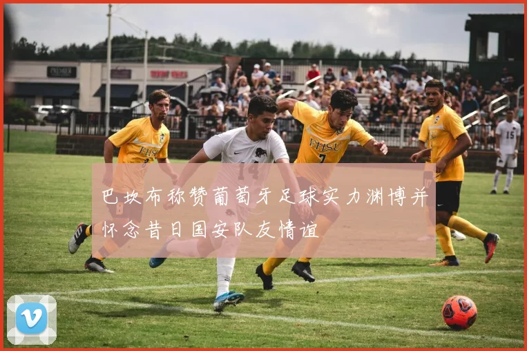 巴坎布称赞葡萄牙足球实力渊博并怀念昔日国安队友情谊