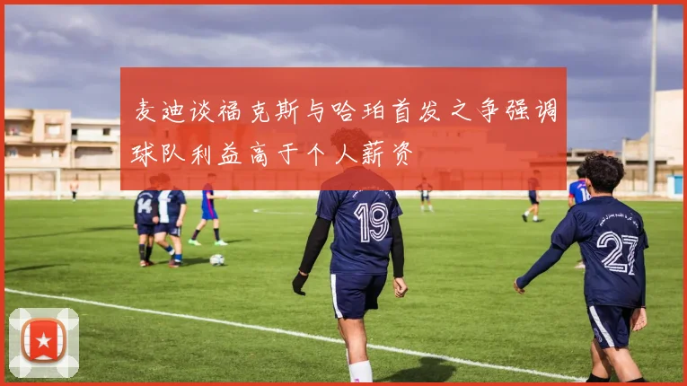 麦迪谈福克斯与哈珀首发之争强调球队利益高于个人薪资