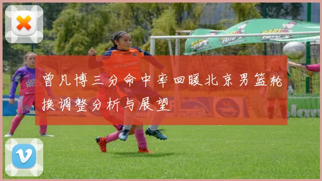 曾凡博三分命中率回暖北京男篮轮换调整分析与展望