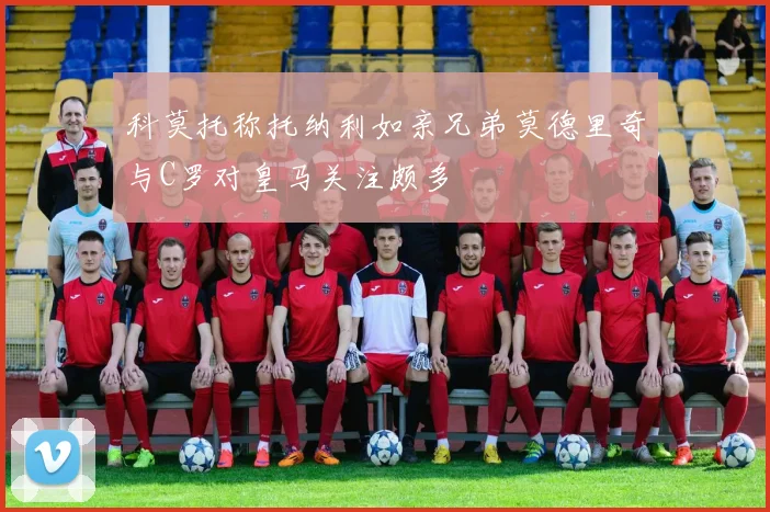 科莫托称托纳利如亲兄弟莫德里奇与C罗对皇马关注颇多