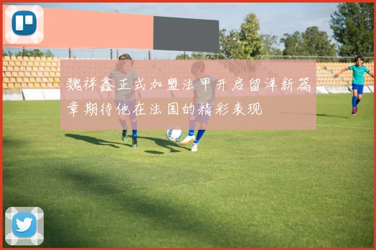 魏祥鑫正式加盟法甲开启留洋新篇章期待他在法国的精彩表现