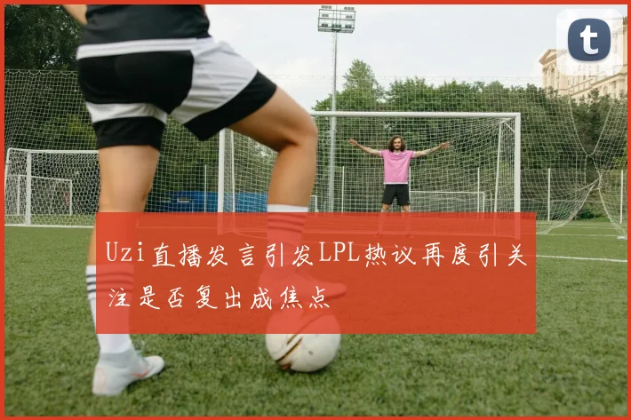 Uzi直播发言引发LPL热议再度引关注是否复出成焦点