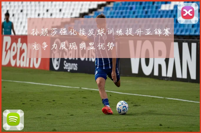 孙颖莎强化接发球训练提升亚锦赛竞争力展现明显优势