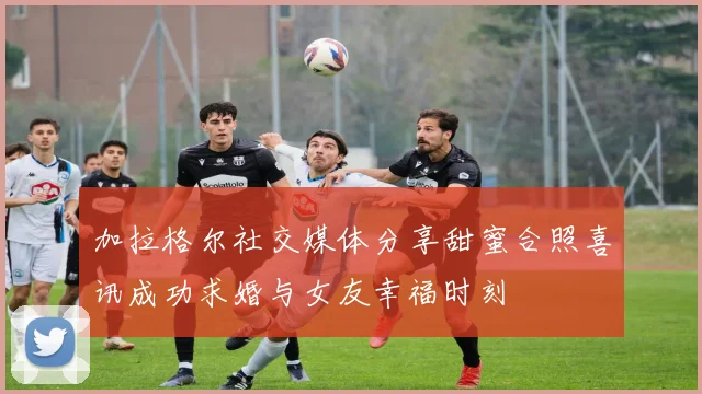 加拉格尔社交媒体分享甜蜜合照喜讯成功求婚与女友幸福时刻