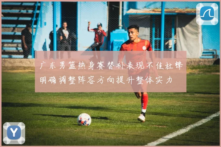 广东男篮热身赛替补表现不佳杜锋明确调整阵容方向提升整体实力